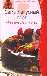 Самый вкусный торт. Приготовим сами Самый вкусный торт. Приготовим сами Селезнев А.