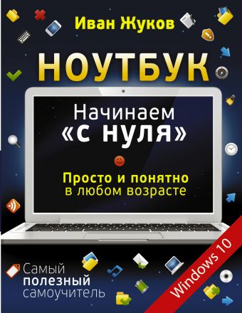 Ноутбук. Начинаем "с нуля". Просто и понятно в любом возрасте Ноутбук. Начинаем "с нуля". Просто и понятно в любом возрасте Жуков Иван