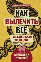 Как вылечить все. Параллельная медицина. Научный подход Как вылечить все. Параллельная медицина. Научный подход