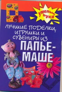 Лучшие поделки, игрушки и сувениры из папье-маше Лучшие поделки, игрушки и сувениры из папье-маше Алебастрова А.А.