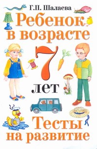 Ребенок в возрасте 7 лет. Тесты на развитие Ребенок в возрасте 7 лет. Тесты на развитие Шалаева Г.П.