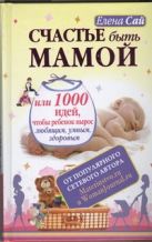 Счастье быть мамой, или 1000 идей, чтобы ребенок вырос любящим, умным, здоровым Счастье быть мамой, или 1000 идей, чтобы ребенок вырос любящим, умным, здоровым