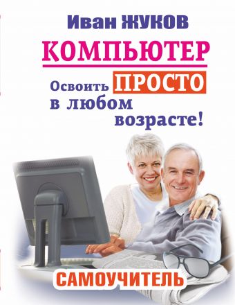 Компьютер. Освоить просто в любом возрасте. Самоучитель Компьютер. Освоить просто в любом возрасте. Самоучитель Жуков Иван