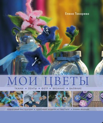 Мои цветы. Ткани, ленты, фетр, вязание, валяние Мои цветы. Ткани, ленты, фетр, вязание, валяние Токарева Е.К.