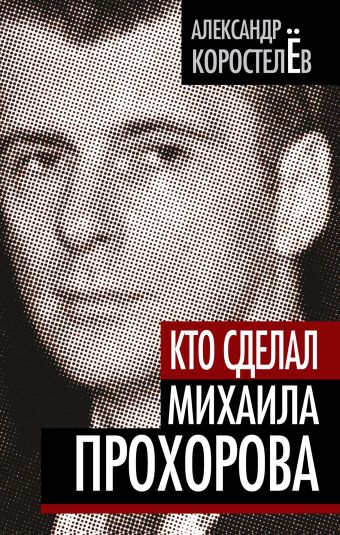 Кто сделал Михаила Прохорова Кто сделал Михаила Прохорова Коростелев А.