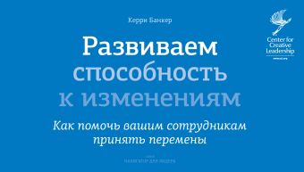 Развиваем способность к изменениям. Как помочь вашим сотрудникам принять перемены Развиваем способность к изменениям. Как помочь вашим сотрудникам принять перемены Банкер К.