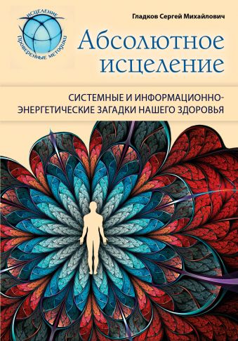 Абсолютное исцеление. Системные и информационно-энергетические загадки нашего здоровья Абсолютное исцеление. Системные и информационно-энергетические загадки нашего здоровья Гладков С.М.