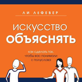 Искусство объяснять. Как сделать так, чтобы вас понимали с полуслова Искусство объяснять. Как сделать так, чтобы вас понимали с полуслова ЛеФевер Л.