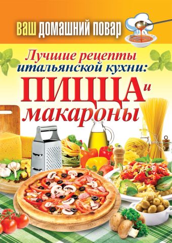 Ваш домашний повар. Лучшие рецепты итальянской кухни: пицца и макароны Ваш домашний повар. Лучшие рецепты итальянской кухни: пицца и макароны