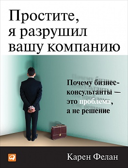 Простите, я разрушил вашу компанию: Почему бизнес-консультанты - это проблема, а не решение Простите, я разрушил вашу компанию: Почему бизнес-консультанты - это проблема, а не решение Фелан К.