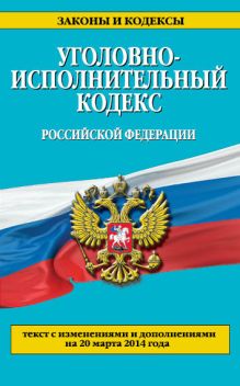 Уголовно-исполнительный кодекс Российской Федерации : текст с изм. и доп. на 20 марта 2014 г.