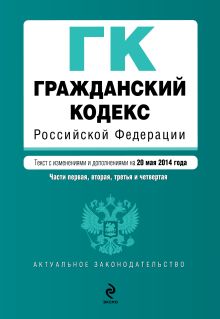 Гражданский кодекс Российской Федерации. Части первая, вторая, третья и четвертая : текст с изм. и доп. на 20 мая 2014 г.