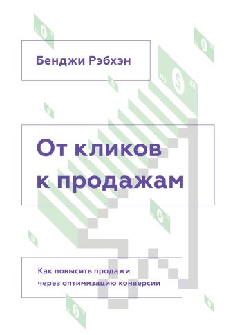 От кликов к продажам. Как повысить продажи через оптимизацию конверсии От кликов к продажам. Как повысить продажи через оптимизацию конверсии Рэбхэн Б.