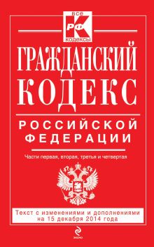 Обложка Гражданский кодекс Российской Федерации. Части первая, вторая, третья и четвертая : текст с изм. и доп. на 15 декабря 2014 г. 