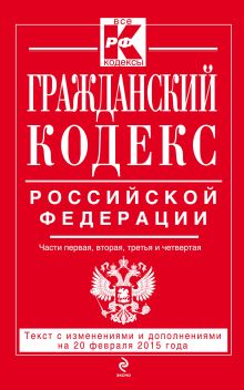 Обложка Гражданский кодекс Российской Федерации. Части первая, вторая, третья и четвертая : текст с изм. и доп. на 20 февраля 2015 г. 