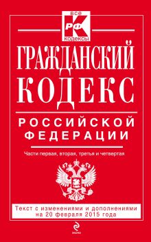 Гражданский кодекс Российской Федерации. Части первая, вторая, третья и четвертая : текст с изм. и доп. на 20 февраля 2015 г.
