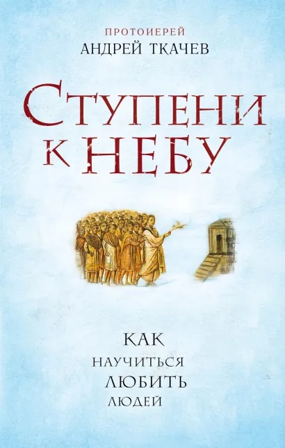 Обложка Ступени к Небу. Как научиться любить людей Протоиерей Андрей Ткачев