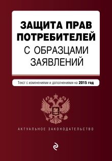 Защита прав потребителей с образцами заявлений: текст с последними изм. и доп. на 2015 г.