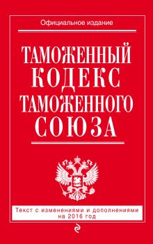 Таможенный кодекс Таможенного союза: текст с изменениями и дополнениями на 2016 г.