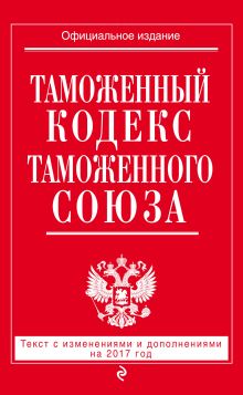 Таможенный кодекс Таможенного союза: текст с изм. и доп. на 2017 г.