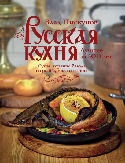 Обложка Русская кухня. Лучшее за 500 лет. Книга вторая. Супы, горячие блюда из рыбы, мяса и птицы Влад Пискунов