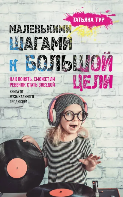 Обложка Маленькими шагами к большой цели. Как понять, сможет ли ребенок стать звездой. Книга от музыкального продюсера Татьяна Тур