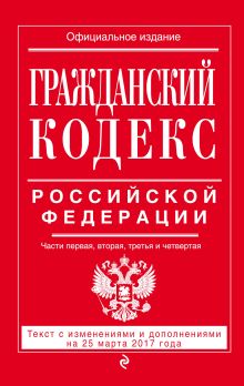 Гражданский кодекс Российской Федерации. Части первая, вторая, третья и четвертая : текст с изм. и доп. на 25 марта 2017 г.