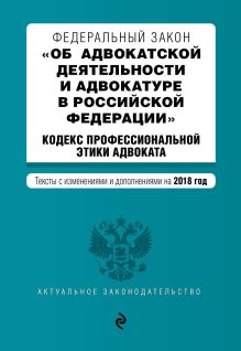 Федеральный закон "Об адвокатской деятельности и адвокатуре в Российской Федерации". "Кодекс профессиональной этики адвоката". Тексты с изм. и доп. на 2018 год