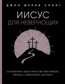 Обложка Иисус для неверующих. Основатель христианства без мифов, легенд и церковных доктрин Джон Шелби Спонг