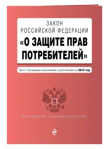 Закон РФ "О защите прав потребителей". Текст с последними изм. и доп. на 2018 г.