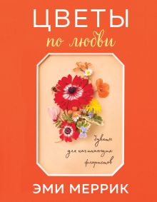 Обложка Цветы по любви. Вдохновляющие букеты для начинающих флористов Эми Меррик