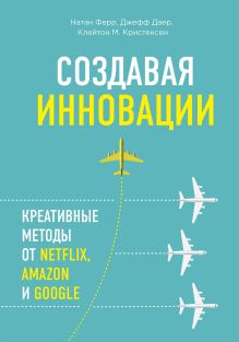 Обложка Создавая инновации. Креативные методы от Netflix, Amazon и Google Джефф Даер, Клейтон M. Кристенсен, Натан Ферр