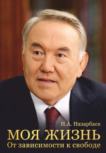 Обложка Моя жизнь. От зависимости к свободе. Автобиография первого президента Казахстана Н. А. Назарбаев