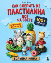 Обложка Как слепить из пластилина всё на свете. От пончика до тоторо. 100+ фигурок. Большая книга Цяошоу Цзецзе
