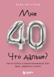 Мне 40. Что дальше? Как вступить в новый жизненный этап ярко, уверенно и легко