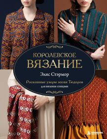 КОРОЛЕВСКОЕ ВЯЗАНИЕ Элис Стэрмор. Роскошные узоры эпохи Тюдоров для вязания спицами