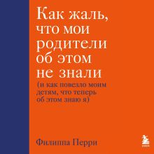 Обложка Как жаль, что мои родители об этом не знали (и как повезло моим детям, что теперь об этом знаю я) Филиппа Перри