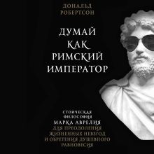 Обложка Думай как римский император. Стоическая философия Марка Аврелия для преодоления жизненных невзгод и обретения душевного равновесия Дональд Робертсон