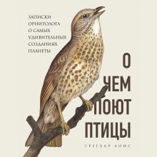 Обложка О чем поют птицы. Записки орнитолога о самых удивительных созданиях планеты Грегуар Лоис