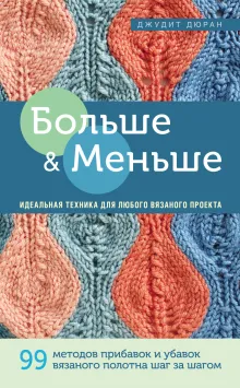 Больше и меньше: 99  методов прибавок и убавок вязаного полотна шаг за шагом. Идеальная техника для любого вязаного проекта
