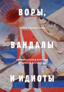 Обложка ВОРЫ, ВАНДАЛЫ И ИДИОТЫ: Криминальная история русского искусства Софья Багдасарова
