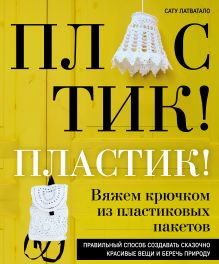 Обложка Пластик! Пластик! Вяжем крючком из пластиковых пакетов. Правильный способ создавать сказочно красивые вещи и беречь природу Сату Латватало