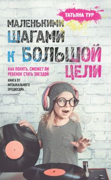 Обложка Маленькими шагами к большой цели. Как понять, сможет ли ребенок стать звездой. Книга от музыкального продюсера Татьяна Тур