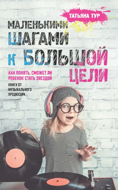 Обложка Маленькими шагами к большой цели. Как понять, сможет ли ребенок стать звездой. Книга от музыкального продюсера Татьяна Тур