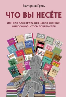 Что вы несете, Или как разобраться в идеях великих философов, чтобы понять себя