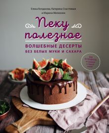 Обложка Пеку полезное. Волшебные десерты без белых муки и сахара. Ваш путеводитель по здоровой и сладкой жизни! Елена Богданова, Катерина Счастливая, Марина Мелконян