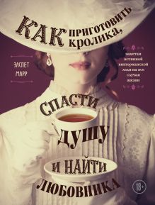 Обложка Как приготовить кролика, спасти душу и найти любовника. Заметки истинной викторианской леди на все случаи жизни Элспет Марр