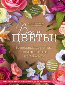 Обложка Всем цветы! Роскошные цветочные композиции из бумаги. Практическое руководство для начинающих Лиа Гриффит