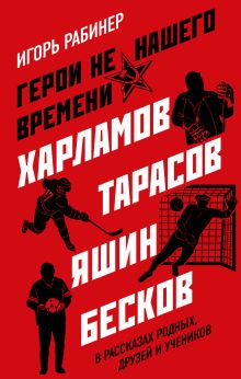 Обложка Герои не нашего времени. Харламов, Тарасов, Яшин, Бесков в рассказах родных, друзей и учеников Игорь Рабинер