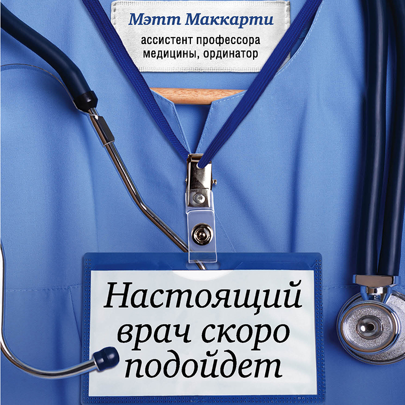 Обложка Настоящий врач скоро подойдет. Путь профессионала: пройти огонь, воду и интернатуру Мэтт Маккарти